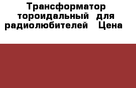 Трансформатор тороидальный  для радиолюбителей › Цена ­ 1 900 - Челябинская обл., Челябинск г. Электро-Техника » Аудио-видео   . Челябинская обл.